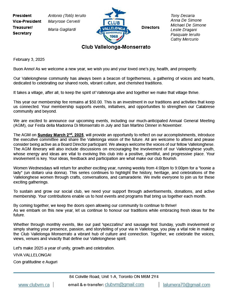 February 3, 2025
Buon Anno! As we welcome a new year, we wish you and your loved one’s joy, health, and prosperity.
Our Vallelonghese community has always been a beacon of togetherness, a gathering of voices and hearts, dedicated to celebrating our shared roots, vibrant culture, and cherished traditions.
It takes a village, after all, to keep the spirit of Vallelonga alive and together we make that village thrive.
This year our membership fee remains at $50.00. This is an investment in our traditions and activities that keep us connected. Your membership supports events, initiatives, and opportunities to strengthen our Calabrese community and beyond.
We are excited to announce our upcoming events, including our much-anticipated Annual General Meeting (AGM), our Festa della Madonna Di Monserrato in July and San Martino Dinner in November.
The AGM on Sunday March 2nd, 2025, will provide an opportunity to reflect on our accomplishments, introduce the executive committee and share the Vallelonga vision of the future. All are welcome to attend and please consider being active as a Board Director participant. We always welcome the voices of our fellow Vallelonghese. The AGM itinerary will also include discussions on encouraging the involvement of our Vallelonghese youth, whose energy and ideas are vital to evolving this club into a positive, plentiful, and progressive place. Your involvement is key. Your ideas, feedback and participation are what make our club flourish.
Women Wednesdays will return for another exciting year, running weekly from 4:00pm to 9:00pm for a "loonie a lady" (un dollaro una donna). This series continues to highlight the history, heritage, and celebrations of the Vallelonghese women through crafts, conversations, and camaraderie. We invite everyone to join us for these exciting gatherings.
To sustain and grow our social club, we need your support through advertisements, donations, and active membership. Your contributions enable us to host events and programs that bring us together each month.
By coming together, we keep the doors open allowing our community to continue to thrive!
As we embark on this new year, let us continue to honour our traditions while embracing fresh ideas for the future.
Whether through monthly events, like our past 'spezzatinu' and sausage fest Sunday, youth involvement or simply sharing your presence, passion, and storytelling of your via in Vallelonga, you play a vital role in making the Club Vallelonga Monserrato a vibrant hub of culture and connection. Together, we celebrate the voices, views, venues and vivacity that define our Vallelonghese spirit.
Let's make 2025 a year of unity, growth and celebration.
VIVA VALLELONGA!
Con gratitudine e Auguri