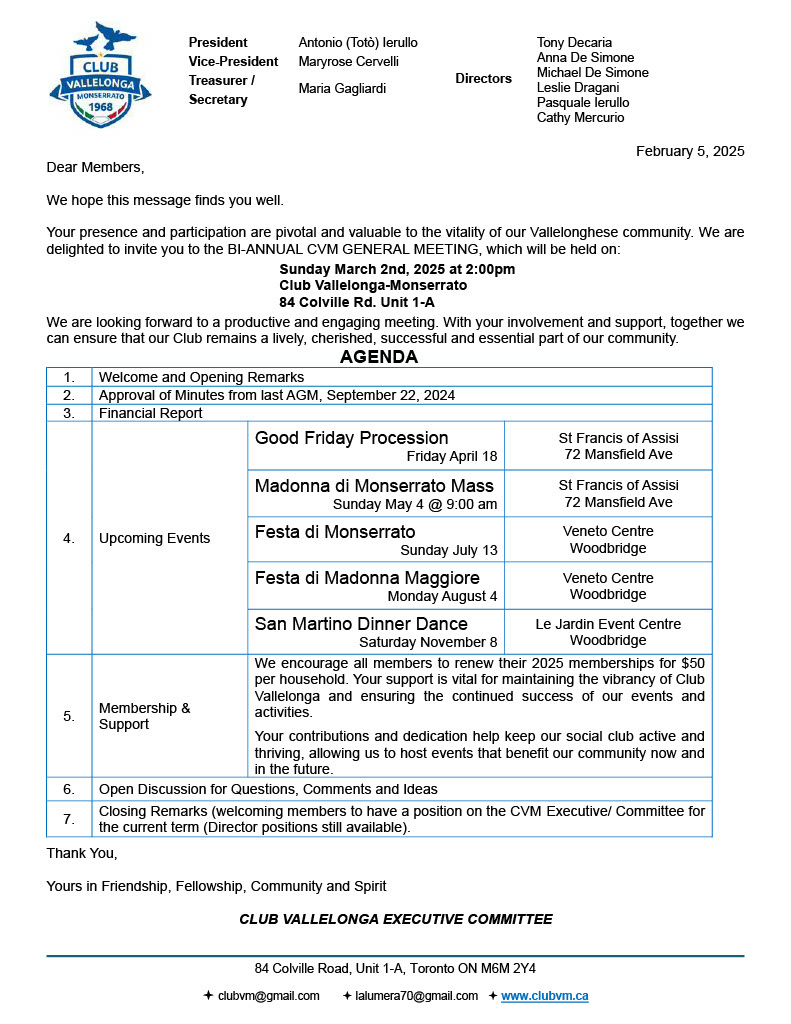 Dear Members,
We hope this message finds you well.
Your presence and participation are pivotal and valuable to the vitality of our Vallelonghese community. We are delighted to invite you to the BI-ANNUAL CVM GENERAL MEETING, which will be held on:
Sunday March 2nd, 2025 at 2:00pm
Club Vallelonga-Monserrato
84 Colville Rd. Unit 1-A
We are looking forward to a productive and engaging meeting. With your involvement and support, together we can ensure that our Club remains a lively, cherished, successful and essential part of our community.
AGENDA
1.
Welcome and Opening Remarks
2.
Approval of Minutes from last AGM, September 22, 2024
3.
Financial Report
4.
Upcoming Events
Good Friday Procession
Friday April 18
St Francis of Assisi
72 Mansfield Ave
Madonna di Monserrato Mass
Sunday May 4 @ 9:00 am
St Francis of Assisi
72 Mansfield Ave
Festa di Monserrato
Sunday July 13
Veneto Centre
Woodbridge
Festa di Madonna Maggiore
Monday August 4
Veneto Centre
Woodbridge
San Martino Dinner Dance
Saturday November 8
Le Jardin Event Centre
Woodbridge
5.
Membership & Support
We encourage all members to renew their 2025 memberships for $50 per household. Your support is vital for maintaining the vibrancy of Club Vallelonga and ensuring the continued success of our events and activities.
Your contributions and dedication help keep our social club active and thriving, allowing us to host events that benefit our community now and in the future.
6.
Open Discussion for Questions, Comments and Ideas
7.
Closing Remarks (welcoming members to have a position on the CVM Executive/ Committee for the current term (Director positions still available).
Thank You,
Yours in Friendship, Fellowship, Community and Spirit
CLUB VALLELONGA EXECUTIVE COMMITTEE
