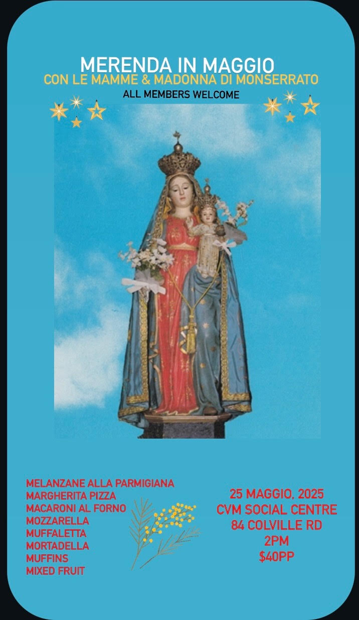 MERENDA IN MAGGIOJoin us for an afternoon of tradition, food, and community as we celebrate le Mamme and la Madonna di Monserrato!
Date: May 25, 2025
Time: 2:00 PM
Location: CVM Social Centre, 84 Colville Rd
Cost: $40 per person
All Members Welcome!
Enjoy a delicious merenda featuring:
Melanzane alla Parmigiana
Margherita Pizza
Macaroni al Forno
Mozzarella
Muffaletta
Mortadella
Muffins & Mixed Fruit
Let’s honour our heritage together – ci vediamo lì!