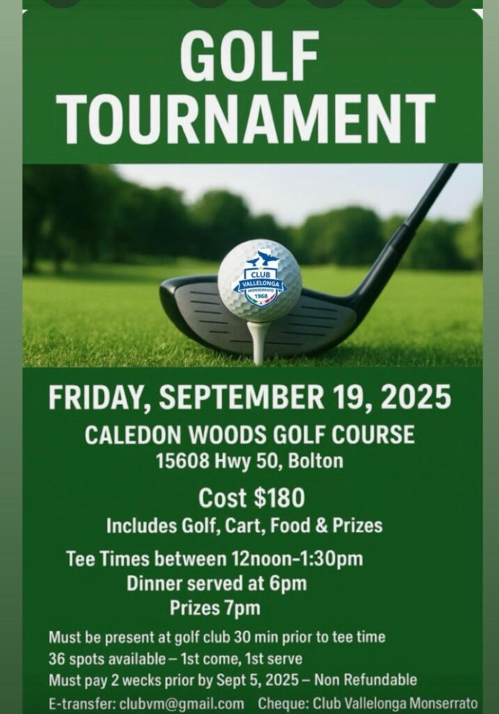 Club Vallelonga Monserrato Golf Tournament 2025 Weโre excited to invite you to the annual Club Vallelonga Monserrato Golf Tournament โ a day of friendly competition, community spirit, and great food! ๐
Friday, September 19, 2025 ๐ Caledon Woods Golf Course, 15608 Hwy 50, Bolton ๐๏ธ Whatโs Included Your registration fee of $180 covers: 18 holes of golf at the beautiful Caledon Woods Golf Course Golf cart rental Dinner and refreshments Entry into prize draws and contests โฐ Schedule Tee times: Between 12:00 p.m. โ 1:30 p.m. (please arrive 30 minutes early) Dinner: 6:00 p.m. Prizes & awards: 7:00 p.m. ๐ Important Details 36 spots only โ first come, first served Payment must be received by September 5, 2025 Payments are non-refundable ๐ณ Payment options: E-transfer: clubvm@gmail.com Cheque: Payable to Club Vallelonga Monserrato