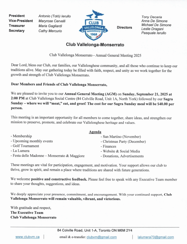 Flyer for Club Vallelonga-Monserrato Annual General Meeting 2025. Header: Logo of the club with text โClub Vallelonga-Monserrato, established 1968.โ Executive Team: President: Antonio (Totรฒ) Ierullo Vice-President: Maryrose Cervelli Treasurer: Maria Gagliardi Secretary: Cathy Mercurio Directors: Tony Decaria, Anna De Simone, Michael De Simone, Leslie Dragani, Pasquale Ierullo Main Title: โClub Vallelonga-Monserrato โ Annual General Meeting 2025.โ Message: Prayer blessing the club, families, Valllonghese community, and traditions. Invitation: Annual General Meeting (AGM) will be held Sunday, September 21, 2025 at 2:00 PM at the Club Vallelonga Social Centre, 84 Colville Road, Unit 1A, North York. The AGM will be followed by Sagra Sunday, a community meal and gathering. Cost is $40 per person. Agenda items: Membership Upcoming monthly events Golf Tournament La Lumera magazine Festa delle Madonne โ Monserrato & Maggiore San Martino (November) Christmas Party (December) Finances Website & Social Media Donations, Advertisements Closing Message: Emphasis on participation, engagement, and constructive feedback. Expression of gratitude for membersโ support. Motto: โClub Vallelonga Monserrato will remain valuable, vibrant, and victorious.โ Footer: Clubโs contact details: Address: 84 Colville Road, Unit 1-A, Toronto, ON, M6M 2Y4 Website: www.clubvm.ca Emails: clubvm@gmail.com and lalumera70@gmail.com