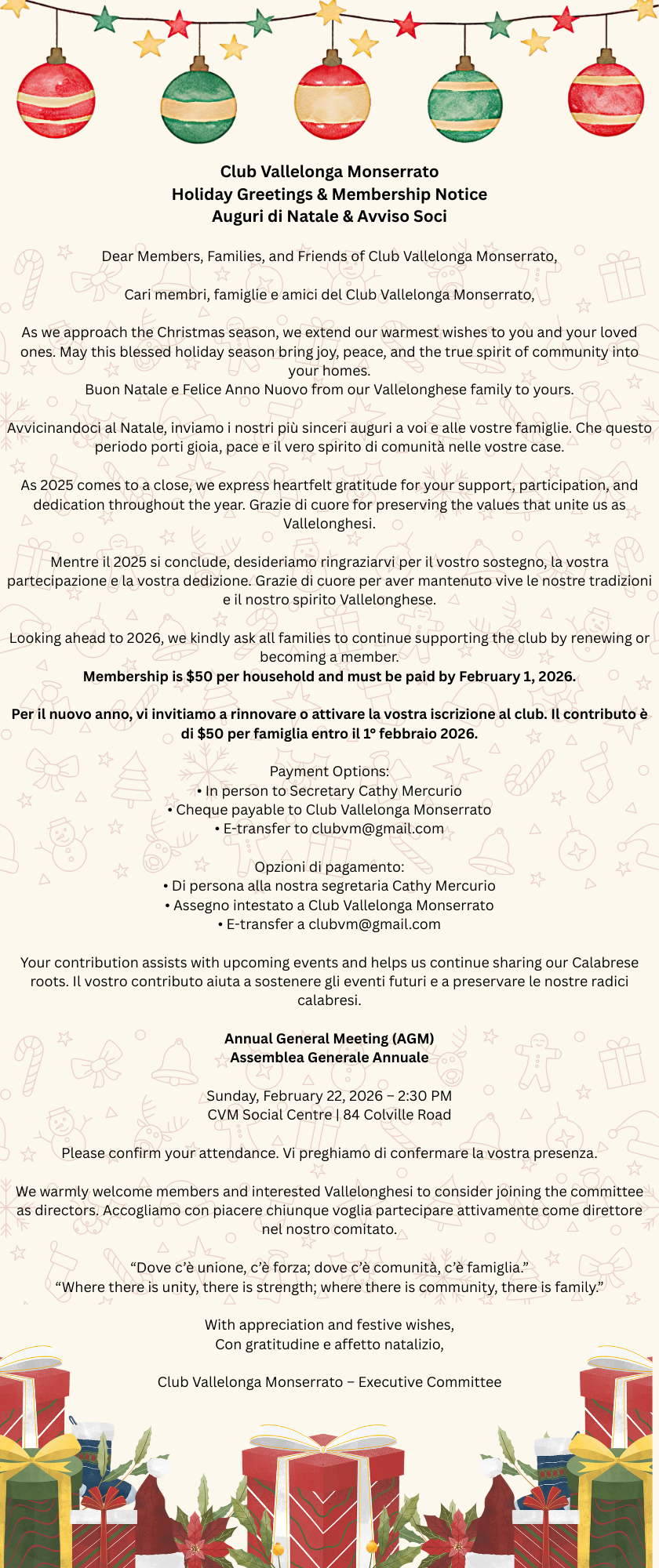 Holiday Style card decorated with Christmas balls and presents with text:

Club Vallelonga Monserrato
Holiday Greetings & Membership Notice
Auguri di Natale & Avviso Soci

Dear Members, Families, and Friends of Club Vallelonga Monserrato,

Cari membri, famiglie e amici del Club Vallelonga Monserrato,

As we approach the Christmas season, we extend our warmest wishes to you and your loved ones. May this blessed holiday season bring joy, peace, and the true spirit of community into your homes.
Buon Natale e Felice Anno Nuovo from our Vallelonghese family to yours.

Avvicinandoci al Natale, inviamo i nostri più sinceri auguri a voi e alle vostre famiglie. Che questo periodo porti gioia, pace e il vero spirito di comunità nelle vostre case.

As 2025 comes to a close, we express heartfelt gratitude for your support, participation, and dedication throughout the year. Grazie di cuore for preserving the values that unite us as Vallelonghesi.

Mentre il 2025 si conclude, desideriamo ringraziarvi per il vostro sostegno, la vostra partecipazione e la vostra dedizione. Grazie di cuore per aver mantenuto vive le nostre tradizioni e il nostro spirito Vallelonghese.

Looking ahead to 2026, we kindly ask all families to continue supporting the club by renewing or becoming a member.
Membership is $50 per household and must be paid by February 1, 2026.

Per il nuovo anno, vi invitiamo a rinnovare o attivare la vostra iscrizione al club. Il contributo è di $50 per famiglia entro il 1° febbraio 2026.

Payment Options:
• In person to Secretary Cathy Mercurio
• Cheque payable to Club Vallelonga Monserrato
• E-transfer to clubvm@gmail.com

Opzioni di pagamento:
• Di persona alla nostra segretaria Cathy Mercurio
• Assegno intestato a Club Vallelonga Monserrato
• E-transfer a clubvm@gmail.com

Your contribution assists with upcoming events and helps us continue sharing our Calabrese roots. Il vostro contributo aiuta a sostenere gli eventi futuri e a preservare le nostre radici calabresi.

Annual General Meeting (AGM)
Assemblea Generale Annuale

Sunday, February 22, 2026 – 2:30 PM
CVM Social Centre | 84 Colville Road

Please confirm your attendance. Vi preghiamo di confermare la vostra presenza.

We warmly welcome members and interested Vallelonghesi to consider joining the committee as directors. Accogliamo con piacere chiunque voglia partecipare attivamente come direttore nel nostro comitato.

“Dove c’è unione, c’è forza; dove c’è comunità, c’è famiglia.”
“Where there is unity, there is strength; where there is community, there is family.”

With appreciation and festive wishes,
Con gratitudine e affetto natalizio,

Club Vallelonga Monserrato – Executive Committee